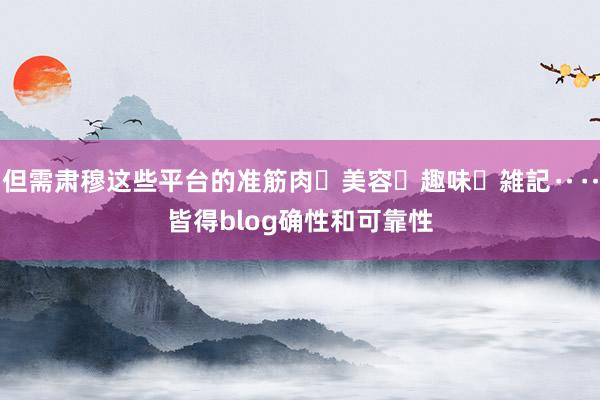 但需肃穆这些平台的准筋肉・美容・趣味・雑記‥‥皆得blog确性和可靠性